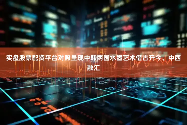 实盘股票配资平台对照呈现中韩两国水墨艺术借古开今、中西融汇