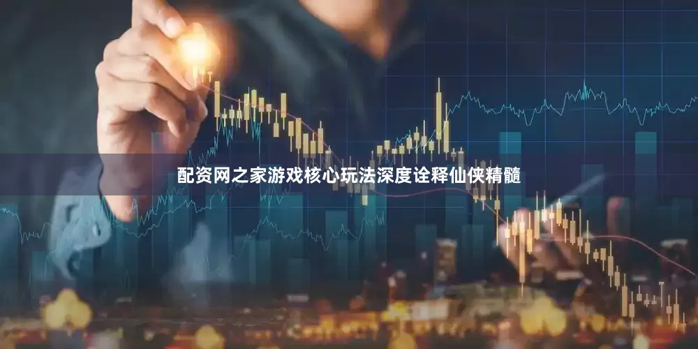 配资网之家游戏核心玩法深度诠释仙侠精髓