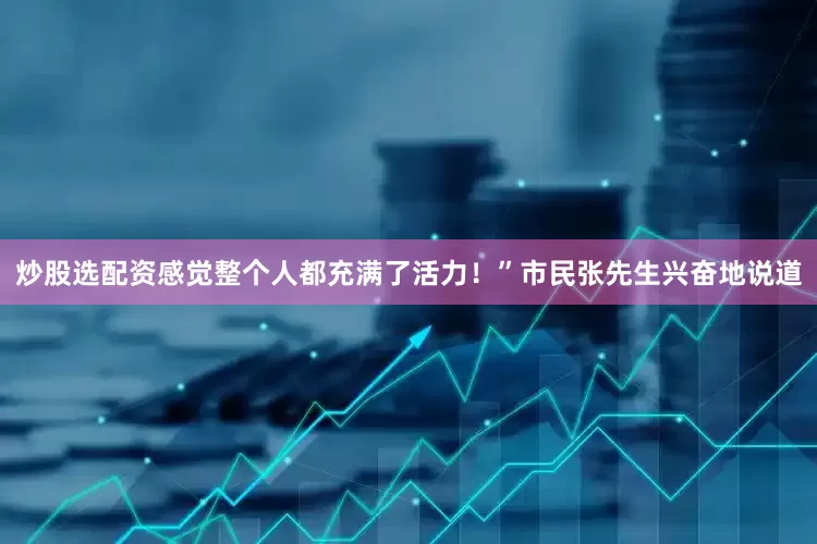 炒股选配资感觉整个人都充满了活力！”市民张先生兴奋地说道