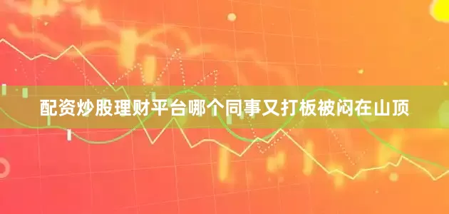 配资炒股理财平台哪个同事又打板被闷在山顶